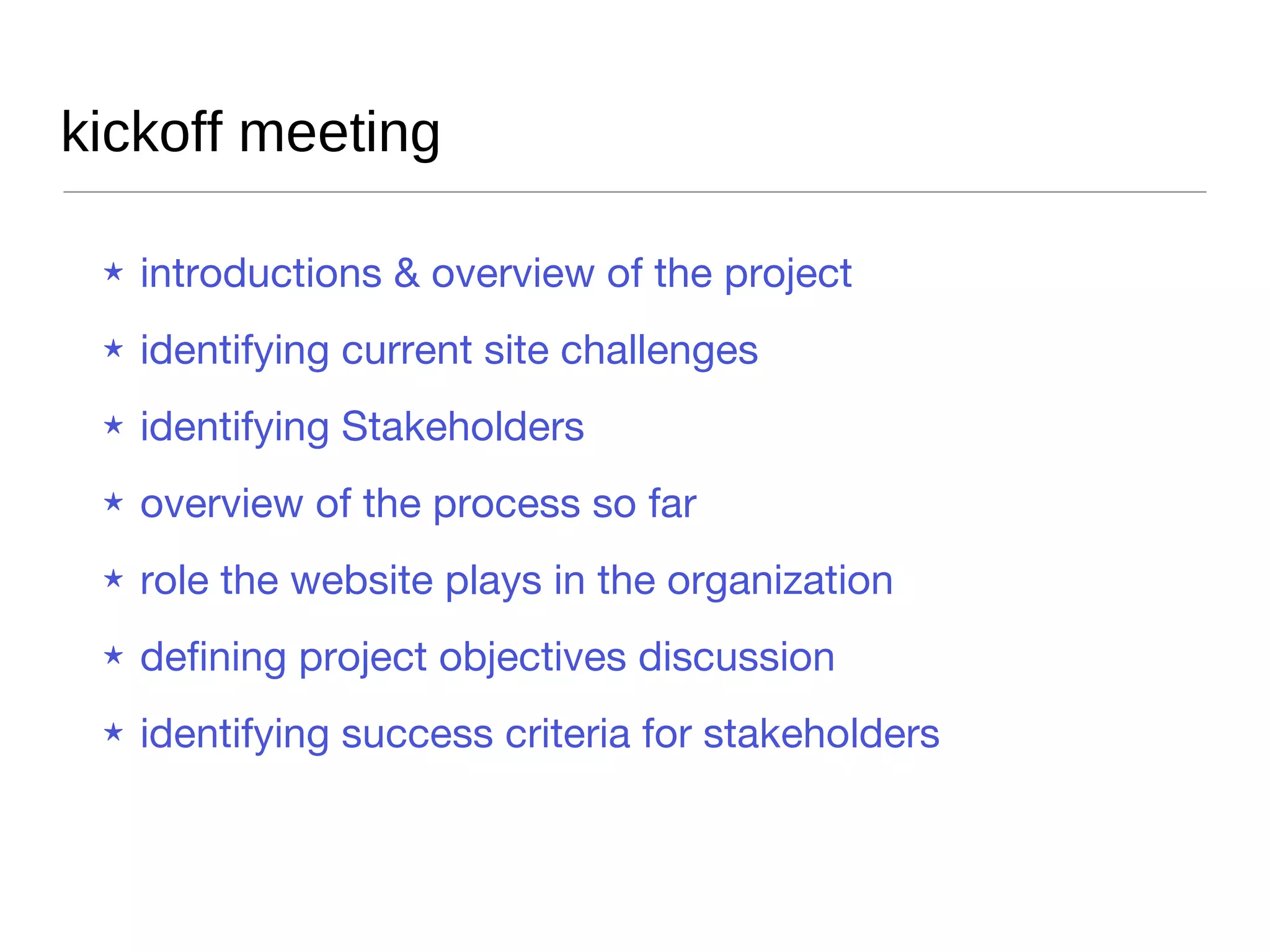 kickoff meeting Introductions & overview of the project Identifying current site challenges Identifying Stakeholders Overview of the process so far Role the website plays in the organization Defining project objectives discussion Identifying success criteria for stakeholders 