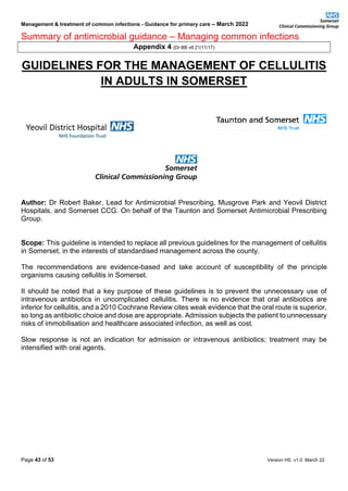 Management & treatment of common infections - Guidance for primary care – March 2022
Summary of antimicrobial guidance – Managing common infections
Page 43 of 53 Version HS v1.0 March 22
Appendix 4 (Dr BB v6 21/11/17)
GUIDELINES FOR THE MANAGEMENT OF CELLULITIS
IN ADULTS IN SOMERSET
Author: Dr Robert Baker, Lead for Antimicrobial Prescribing, Musgrove Park and Yeovil District
Hospitals, and Somerset CCG. On behalf of the Taunton and Somerset Antimicrobial Prescribing
Group.
Scope: This guideline is intended to replace all previous guidelines for the management of cellulitis
in Somerset, in the interests of standardised management across the county.
The recommendations are evidence-based and take account of susceptibility of the principle
organisms causing cellulitis in Somerset.
It should be noted that a key purpose of these guidelines is to prevent the unnecessary use of
intravenous antibiotics in uncomplicated cellulitis. There is no evidence that oral antibiotics are
inferior for cellulitis, and a 2010 Cochrane Review cites weak evidence that the oral route is superior,
so long as antibiotic choice and dose are appropriate. Admission subjects the patient to unnecessary
risks of immobilisation and healthcare associated infection, as well as cost.
Slow response is not an indication for admission or intravenous antibiotics; treatment may be
intensified with oral agents.
 