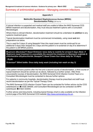 Management & treatment of common infections - Guidance for primary care – March 2022
Summary of antimicrobial guidance – Managing common infections
Page 46 of 53 Version HS v1.0 March 22
Appendix 5
Methicillin Resistant Staphylococcus Aureus (MRSA)
Decolonisation Policy (SR Feb-16)
If clinical infection is suspected and medical staff are unable to follow the NHS Somerset CCG
MRSA treatment and decolonisation, they must discuss treatment options with a Consultant
Microbiologist.
Where there is clinical infection, decolonisation treatment should be undertaken in addition to any
systemic treatment given.
Topical decolonisation treatment must be commenced immediately, using nasal and skin
preparations as below.
This is used for 5 days (if using Naseptin®
then this nasal cream must be continued for an
additional 5 days) then stopped for 2 days and the patient is re-screened on day 8 to determine if
the patient is still MRSA positive.
Mupirocin (Bactroban®) Nasal Ointment: twice daily to nostrils for at least 5 days (Note: if
Mupirocin nasal treatment is unavailable the second line treatment is Neomycin sulphate &
chlorhexidine dihydrochloride (Naseptin®) Nasal Cream four times daily for 10 days)
PLUS
Octenisan® 500ml bottle: Once daily body wash (including hair wash on day 3)
If the patient remains positive after the first and a second course of decolonisation, a third course of
topical treatment should be carried out as above, followed by a further screen. After three
unsuccessful courses of decolonisation, the NHS Somerset CCG Infection Control Team or a
Consultant Microbiologist must be contacted to discuss further options.
For patients in community hospitals, decolonisation therapy must be prescribed and staff must
record decolonisation as per the Topical Therapy Chart.
The NHS Somerset CCG Infection Control Team can be contacted for further advice via the CCG
switchboard on 01935 384000, and Consultant Microbiologist can be contacted via MPH
switchboard 01823 333444.
Further advice (and documents, including topical therapy chart) is also available on the Infection
control page of the NHS Somerset CCG website http://www.somersetccg.nhs.uk .
 