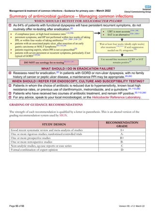 Management & treatment of common infections - Guidance for primary care – March 2022
Summary of antimicrobial guidance – Managing common infections
Page 53 of 53 Version HS v1.0 March 22
WHEN SHOULD I RETEST FOR HELICOBACTER PYLORI?
 As 64% of patients with functional dyspepsia will have persistent recurrent symptoms, do not
routinely offer re-testing after eradication.2D
WHAT SHOULD I DO IN ERADICATION FAILURE?
 Reassess need for eradication.2D In patients with GORD or non-ulcer dyspepsia, with no family
history of cancer or peptic ulcer disease, a maintenance PPI may be appropriate.2D,26C
WHEN SHOULD I REFER FOR ENDOSCOPY, CULTURE AND SUSCEPTIBILITY TESTING?
 Patients in whom the choice of antibiotic is reduced due to hypersensitivity, known local high
resistance rates, or previous use of clarithromycin, metronidazole, and a quinolone.2A-,11D,28D
 Patients who have received two courses of antibiotic treatment, and remain HP positive.2D,11D,28D
 For any advice, speak to your local microbiologist, or the Helicobacter Reference Laboratory.
GRADING OF GUIDANCE RECOMMENDATIONS
The strength of each recommendation is qualified by a letter in parenthesis. This is an altered version of the
grading recommendation system used by SIGN.
STUDY DESIGN
RECOMMENDATION
GRADE
Good recent systematic review and meta-analysis of studies A+
One or more rigorous studies; randomised controlled trials A-
One or more prospective studies B+
One or more retrospective studies B-
Non-analytic studies, eg case reports or case series C
Formal combination of expert opinion D
• if compliance poor, or high local resistance rates11D,29B-
• persistent symptoms, and HP test performed within two weeks of taking
PPI, or within four weeks of taking antibiotics19A+,20B+,21B+,22C
• patients with an associated peptic ulcer, after resection of an early
gastric carcinoma or MALT lymphoma2D,11D,26C
• patients requiring aspirin, where PPI is not co-prescribed2D
• patients with severe persistent or recurrent symptoms, particularly if not
typical of GORD11D,26C
DO NOT use serology for re-testing2D,15A+,16C
• UBT is most accurate15A+,16C
• SAT is an alternative15A+,18A+
Use second-line treatment if UBT or SAT
remains positive2D
Wait at least four weeks (ideally eight weeks)
after treatment.11D,19A+
If acid suppression
needed use H2 antagonist.39D
 