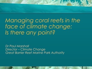 Managing coral reefs in the
face of climate change:
Is there any point?
Dr Paul Marshall
Director – Climate Change
Great Barrier Reef Marine Park Authority
 