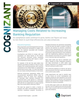 Managing Costs Related to Increasing
Banking Regulation
As compliance costs continue to grow, banks can figure out ways
to rein them in such that efficiencies are also enhanced.
Executive Summary
Many large banks reported disappointing earnings
in 2014. Among the contributors to higher costs
were the expenses associated with increased
regulatory activity.
Investigations and efforts to comply with new
regulations can weigh heavily on the bottom
line. Discovery, document review, revamping
agreements and training staff require a signifi-
cant investment of resources.
For example, in the last few years banks have
agreed to pay billions of dollars in fines for issues
ranging from conducting business with countries
sanctioned by the United States to manipulating
interest and currency rates. It is clear that regula-
tors are closely tracking the banks on most issues.
Deferred prosecution agreements (DPAs) and
non-prosecution agreements (NPAs) make for
additional stress on banks from regulators.
In December 2014, Standard Chartered PLC
announced that it had agreed to a three-year
extension of the DPA it entered into in December
2012 with the U.S. Department of Justice and the
New York County District Attorney’s Office.1
The bank has agreed to retain a monitor to
evaluate and make recommendations about its
sanctions compliance program. According to
Standard Chartered, the agreement acknowledg-
es that the bank has taken a number of steps to
enhance and optimize its sanctions compliance.
These include implementing more rigorous U.S.
sanctions policies and procedures, training staff,
hiring senior legal and financial crime compliance
staff and implementing additional measures to
block payment instructions for countries subject
to U.S. sanctions laws and regulations.
Many other banks also had to undertake such
efforts. Despite an often challenging regulatory
and legal environment in 2014, banks must
prepare themselves for ongoing activity in 2015
that will continue to add to costs.
This continuing emphasis on reforms will add to
internal pressure from the C suite and sharehold-
ers to control costs in 2015.
Legal departments will need to identify ways
to save money on current investigations and
litigation, prepare for new regulations such as the
Federal Reserve Board’s recovery and resolution
guidance and proactively manage compliance to
minimize the chances of penalties.
As this white paper points out, alternative legal
services, such as a legal process services provider,
offer a way to quickly staff and accomplish these
goals and initiatives.
cognizant 20-20 insights | june 2015
• Cognizant 20-20 Insights
 