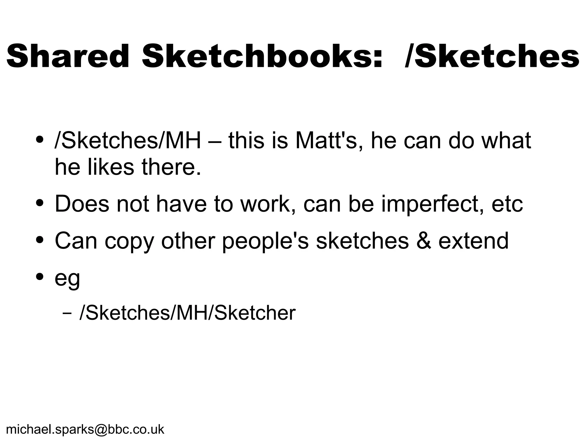 Shared Sketchbooks:  /Sketches /Sketches/MH – this is Matt's, he can do what he likes there.  Does not have to work, can be imperfect, etc Can copy other people's sketches & extend eg /Sketches/MH/Sketcher 