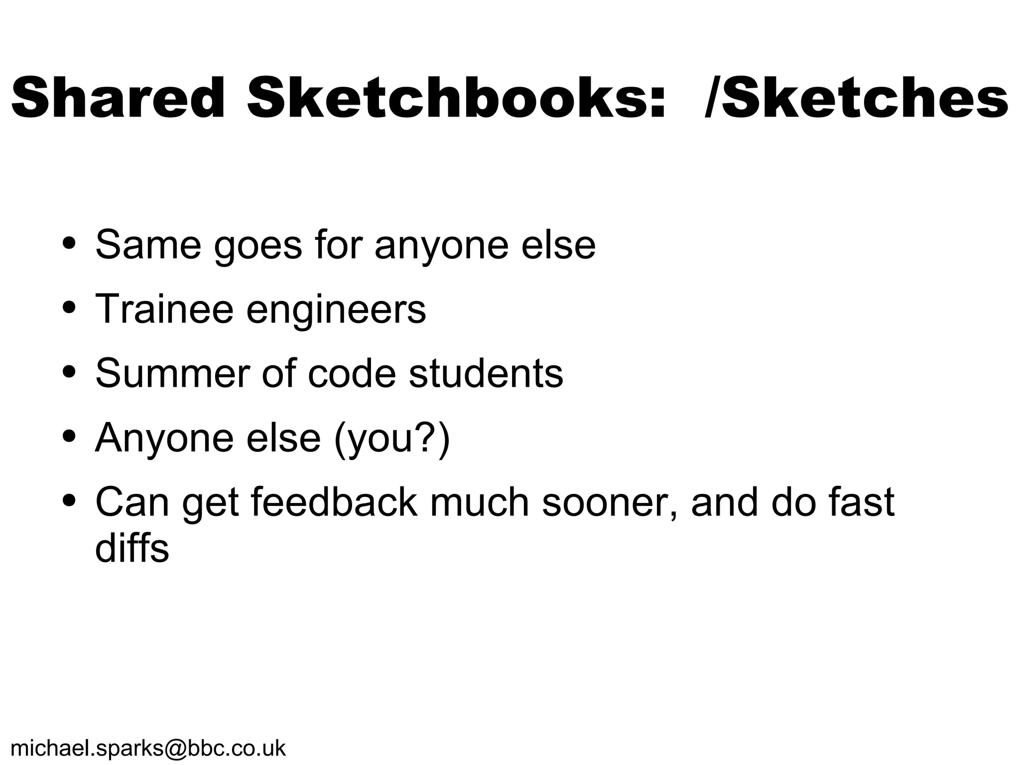 Shared Sketchbooks:  /Sketches Same goes for anyone else Trainee engineers Summer of code students Anyone else (you?) Can get feedback much sooner, and do fast diffs 