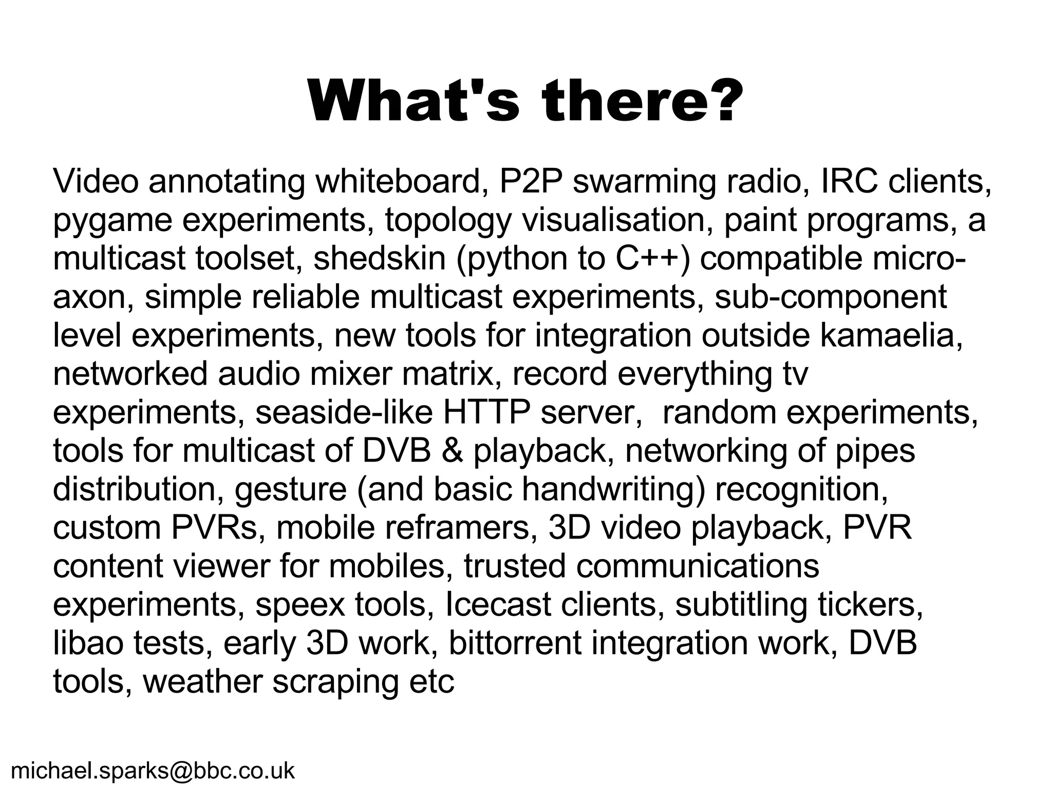 What's there? Video annotating whiteboard, P2P swarming radio, IRC clients, pygame experiments, topology visualisation, paint programs, a multicast toolset, shedskin (python to C++) compatible micro-axon, simple reliable multicast experiments, sub-component level experiments, new tools for integration outside kamaelia, networked audio mixer matrix, record everything tv experiments, seaside-like HTTP server,  random experiments, tools for multicast of DVB & playback, networking of pipes distribution, gesture (and basic handwriting) recognition, custom PVRs, mobile reframers, 3D video playback, PVR content viewer for mobiles, trusted communications experiments, speex tools, Icecast clients, subtitling tickers, libao tests, early 3D work, bittorrent integration work, DVB tools, weather scraping etc 