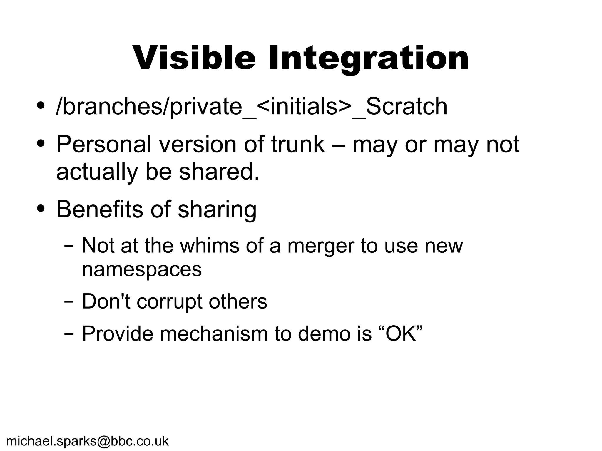 Visible Integration /branches/private_<initials>_Scratch Personal version of trunk – may or may not actually be shared. Benefits of sharing Not at the whims of a merger to use new namespaces Don't corrupt others Provide mechanism to demo is “OK” 