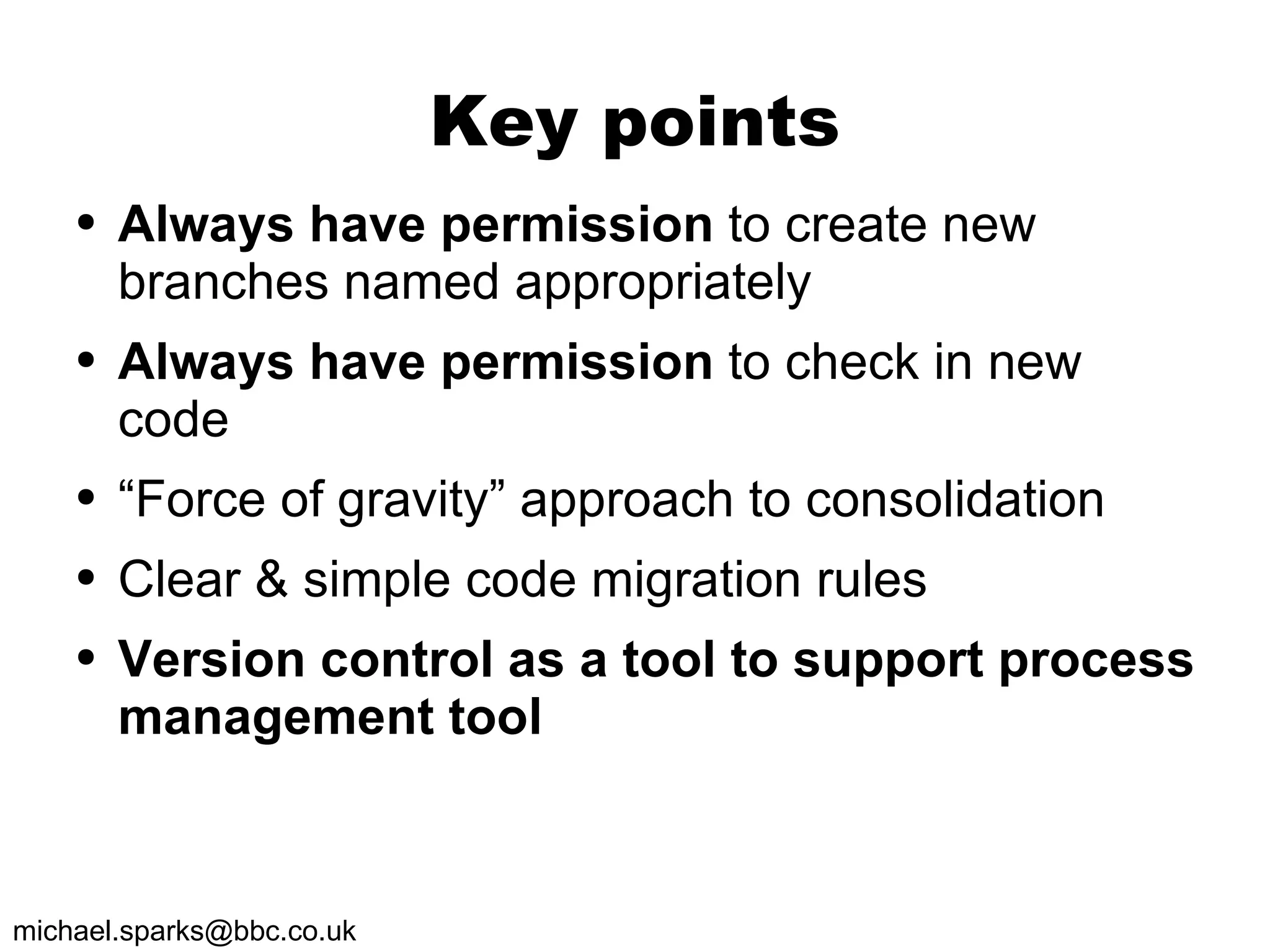 Key points Always have permission  to create new branches named appropriately Always have permission  to check in new code “ Force of gravity” approach to consolidation  Clear & simple code migration rules Version control as a tool to support process management tool 