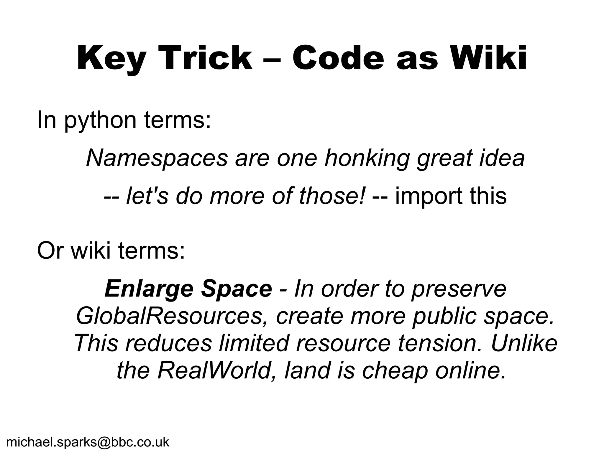 Key Trick – Code as Wiki In python terms: Namespaces are one honking great idea -- let's do more of those!  -- import this Or wiki terms: Enlarge Space  - In order to preserve GlobalResources, create more public space. This reduces limited resource tension. Unlike the RealWorld, land is cheap online.  