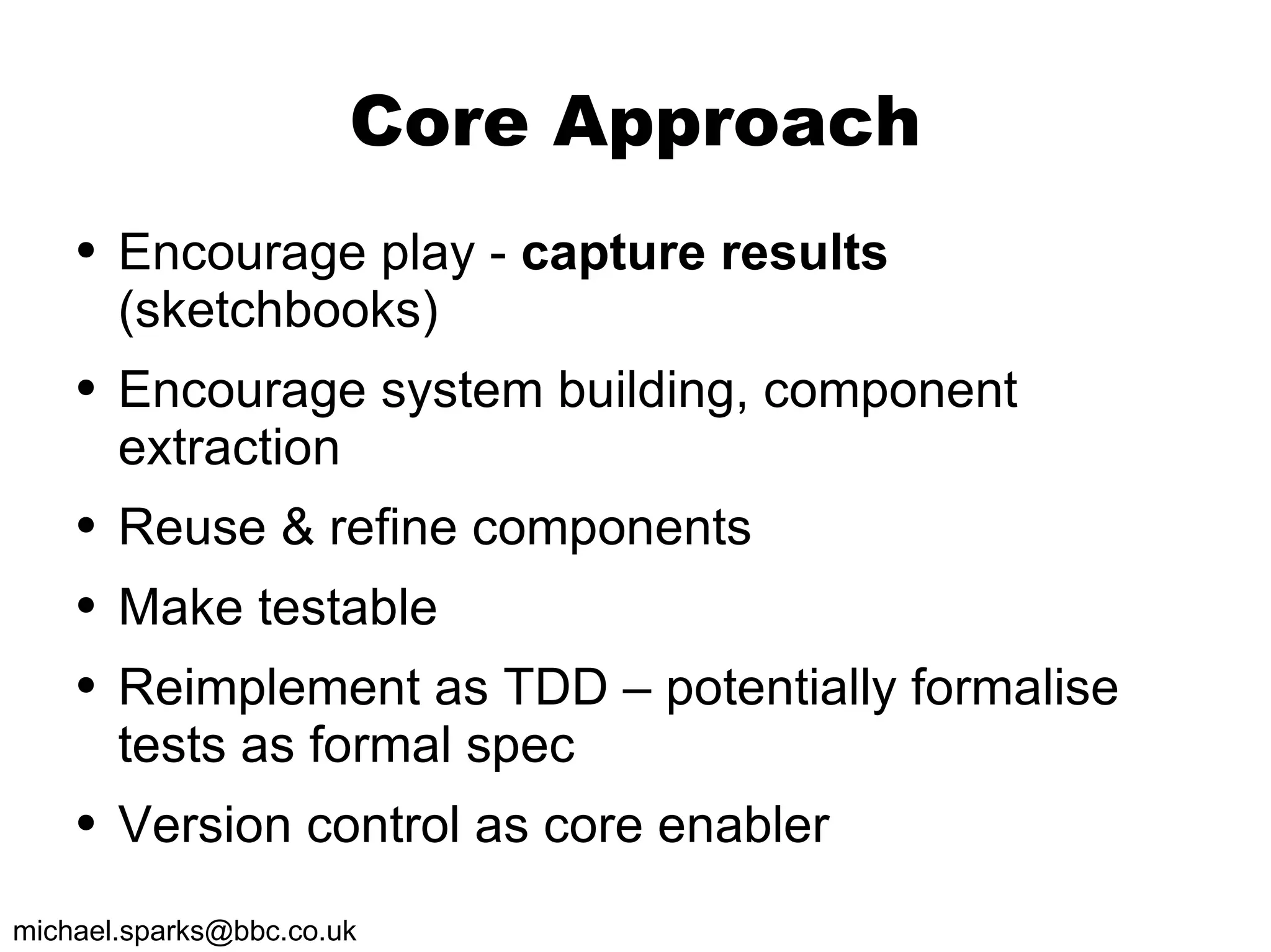 Core Approach Encourage play -  capture results  (sketchbooks) Encourage system building, component extraction Reuse & refine components Make testable Reimplement as TDD – potentially formalise tests as formal spec Version control as core enabler 