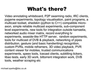 What's there? Video annotating whiteboard, P2P swarming radio, IRC clients, pygame experiments, topology visualisation, paint programs, a multicast toolset, shedskin (python to C++) compatible micro-axon, simple reliable multicast experiments, sub-component level experiments, new tools for integration outside kamaelia, networked audio mixer matrix, record everything tv experiments, seaside-like HTTP server,  random experiments, tools for multicast of DVB & playback, networking of pipes distribution, gesture (and basic handwriting) recognition, custom PVRs, mobile reframers, 3D video playback, PVR content viewer for mobiles, trusted communications experiments, speex tools, Icecast clients, subtitling tickers, libao tests, early 3D work, bittorrent integration work, DVB tools, weather scraping etc 