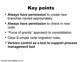 Key points Always have permission  to create new branches named appropriately Always have permission  to check in new code “ Force of gravity” approach to consolidation  Clear & simple code migration rules Version control as a tool to support process management tool 