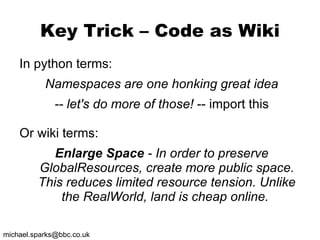 Key Trick – Code as Wiki In python terms: Namespaces are one honking great idea -- let's do more of those!  -- import this Or wiki terms: Enlarge Space  - In order to preserve GlobalResources, create more public space. This reduces limited resource tension. Unlike the RealWorld, land is cheap online.  