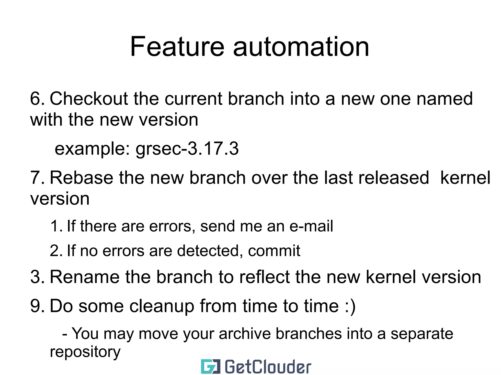 Feature automation 
Second time 
1. Check if you have a branch with the name of 
your feature (grsec-3.17.2) 
2. Check if you have a branch that includes the 
name of the future and the version of your 
current kernel 
3. Check if there are newer versions of the kernel 
4. If there are no new versions(tags)... don't do 
anything 
5. If there are new versions(tags) 
 