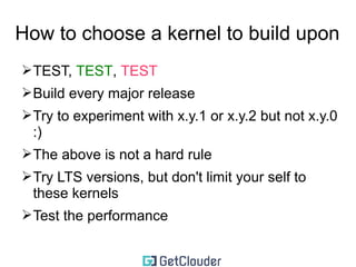 How to choose a kernel to build upon 
➢TEST, TEST, TEST 
➢Build every major release 
➢Try to experiment with x.y.1 or x.y.2 but not x.y.0 
:) 
➢The above is not a hard rule 
➢Try LTS versions, but don't limit your self to 
these kernels 
 