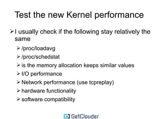 Test the new Kernel performance 
➢Look at your own load 
➢Try to break the kernel 
➢try to replay your normal load 100 or 1000 times 
➢try to break the kernel with community benchmarks 
➢Do not compare 32 and 64 bit kernels 
➢Test the performance between two kernels in a 
row 
➢If you compare the performance between 
different major releases, do not include the new 
features 
 