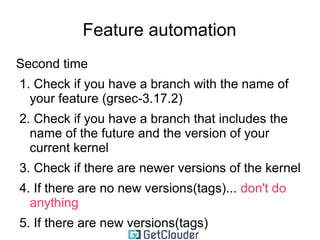 Feature automation 
Initially 
➢Create a branch with a name that should 
include the name of the kernel version you are 
using 
example kernel: 3.17.2 
example branch name: grsec-3.17.2 
 