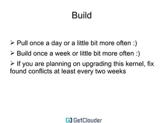 The actual management 
➢ git pull 
➢ if there are new tags, create a test branch with the tag's 
name: 
v3.17.2 -> test-kernel-3.17.2 
➢ for each patch branch that you keep 
➢ checkout the current patch branch 
➢ branch into a new name based on the new kernel version 
➢ rebase 
➢ checkout that branch 
➢ copy my current kernel .config 
➢ make olddefconfig (if it breaks, send me an e-mail) 
 
