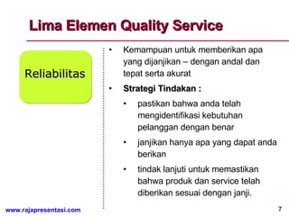 Lima Elemen Quality Service Reliabilitas Kemampuan untuk memberikan apa yang dijanjikan – dengan andal dan  tepat serta akurat Strategi Tindakan :  pastikan bahwa anda telah mengidentifikasi kebutuhan pelanggan dengan benar janjikan hanya apa yang dapat anda berikan tindak lanjuti untuk memastikan bahwa produk dan service telah diberikan sesuai dengan janji. 