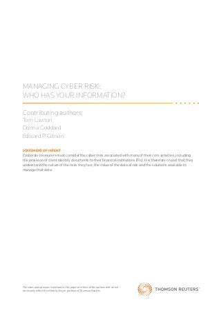 MANAGING CYBER RISK:
WHO HAS YOUR INFORMATION?
Contributing authors
Tom Lawton
Donna Goddard
Edward P Gibson
The views and opinions expressed in this paper are those of the authors and do not
necessarily reflect the official policy or position of Thomson Reuters.
STATEMENT OF INTENT
Corporate treasurers must consider the cyber risks associated with many of their core activities, including
the provision of client identity documents to their financial institutions (FIs). It is therefore crucial that they
understand the nature of the risks they face, the value of the data at risk and the solutions available to
manage that data.
 