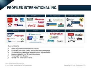 PROFILES INTERNATIONAL INC.
            Financial Services                       Retail & Consumer               Travel & Hospitality         Education & Government




                Technology                                 Healthcare                 Energy & Utilities             Business Services




    Customer Highlights
     •      Global employee assessment solutions company
     •      Full range of instruments to select, evaluate and develop sales people
     •      Exceptional science, web-based delivery technology and client service
     •      Assessments used in over 120 countries worldwide
     •      In business for over 20 years
     •      Proud to work with exceptional clients


www.profilesinternational.com
© 2012 Profiles International, Inc. All rights reserved.                                                    Managing Difficult Employees | 10
 