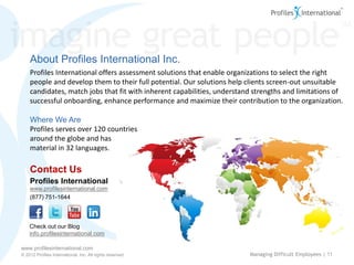 About Profiles International Inc.
    Profiles International offers assessment solutions that enable organizations to select the right
    people and develop them to their full potential. Our solutions help clients screen-out unsuitable
    candidates, match jobs that fit with inherent capabilities, understand strengths and limitations of
    successful onboarding, enhance performance and maximize their contribution to the organization.

    Where We Are
    Profiles serves over 120 countries
    around the globe and has
    material in 32 languages.

    Contact Us
    Profiles International
    www.profilesinternational.com
    (877) 751-1644



    Check out our Blog
    info.profilesinternational.com

www.profilesinternational.com
© 2012 Profiles International, Inc. All rights reserved.                 Managing Difficult Employees | 11
 