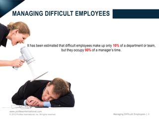 MANAGING DIFFICULT EMPLOYEES



                     It has been estimated that difficult employees make up only 10% of a department or team,
                                             but they occupy 90% of a manager’s time.




www.profilesinternational.com
© 2012 Profiles International, Inc. All rights reserved.                        Managing Difficult Employees | 3
 