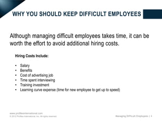 WHY YOU SHOULD KEEP DIFFICULT EMPLOYEES


Although managing difficult employees takes time, it can be
worth the effort to avoid additional hiring costs.
      Hiring Costs Include:

      •     Salary
      •     Benefits
      •     Cost of advertising job
      •     Time spent interviewing
      •     Training investment
      •     Learning curve expense (time for new employee to get up to speed)




www.profilesinternational.com
© 2012 Profiles International, Inc. All rights reserved.                  Managing Difficult Employees | 4
 