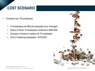 COST SCENARIO

•   Company has 100 employees


       • 10 employees are difficult employees (non-manager)
       • Salary of those 10 employees combined is $500,000
       • Company chooses to replace all 10 employees
       • Cost of replacing employees = $750,000




    www.profilesinternational.com
    © 2012 Profiles International, Inc. All rights reserved.   Managing Difficult Employees | 6
 