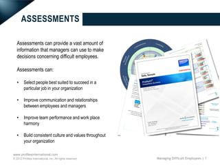 ASSESSMENTS

   Assessments can provide a vast amount of
   information that managers can use to make
   decisions concerning difficult employees.

   Assessments can:

   •     Select people best suited to succeed in a
         particular job in your organization

   •     Improve communication and relationships
         between employees and managers

   •     Improve team performance and work place
         harmony

   •     Build consistent culture and values throughout
         your organization

www.profilesinternational.com
© 2012 Profiles International, Inc. All rights reserved.   Managing Difficult Employees | 7
 