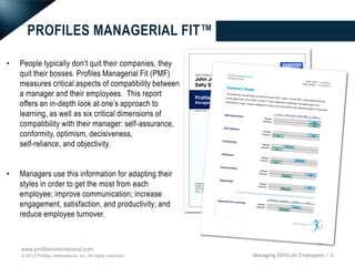 PROFILES MANAGERIAL FIT™

•   People typically don’t quit their companies, they
    quit their bosses. Profiles Managerial Fit (PMF)
    measures critical aspects of compatibility between
    a manager and their employees. This report
    offers an in-depth look at one’s approach to
    learning, as well as six critical dimensions of
    compatibility with their manager: self-assurance,
    conformity, optimism, decisiveness,
    self-reliance, and objectivity.


•   Managers use this information for adapting their
    styles in order to get the most from each
    employee; improve communication; increase
    engagement, satisfaction, and productivity; and
    reduce employee turnover.



    www.profilesinternational.com
    © 2012 Profiles International, Inc. All rights reserved.   Managing Difficult Employees | 8
 
