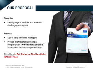OUR PROPOSAL

Objective
•       Identify ways to motivate and work with
        challenging employees.


Process
•       Select up to 5 frontline managers.
•       Profiles International is offering a
        complimentary Profiles Managerial Fit ™
        assessment for that management team .

Click Here to Get Started or Give Us a Call at
(877) 751-1644


    www.profilesinternational.com
    © 2012 Profiles International, Inc. All rights reserved.   Managing Difficult Employees | 9
 