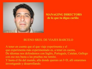 BUENO SRES. DE VIAJES BARCELO A tener en cuenta que el que viaje experimenta y el que experimenta más experimentado es, a tener en cuenta, De idiomas nos defendemos con Inglés, Portugués, Catalan, Gallego con eso nos basta a las pruebas me remito. Y hasta el fin del mundo, alla donde querais un I+D, allí estaremos investigando y desarrollando. MANAGING DIRECTORS de lo que tu digas cariño 