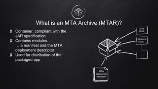 What is an MTA Archive (MTAR)?
✘ Container, compliant with the
JAR specification
✘ Contains modules…
… a manifest and the MTA
deployment descriptor
✘ Used for distribution of the
packaged app
MTA
deployment
descriptor
Java
WAR
Node.Js
Code
…
...
 
