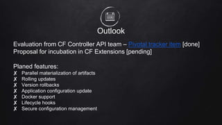 Outlook
Evaluation from CF Controller API team – Pivotal tracker item [done]
Proposal for incubation in CF Extensions [pending]
Planed features:
✘ Parallel materialization of artifacts
✘ Rolling updates
✘ Version rollbacks
✘ Application configuration update
✘ Docker support
✘ Lifecycle hooks
✘ Secure configuration management
 
