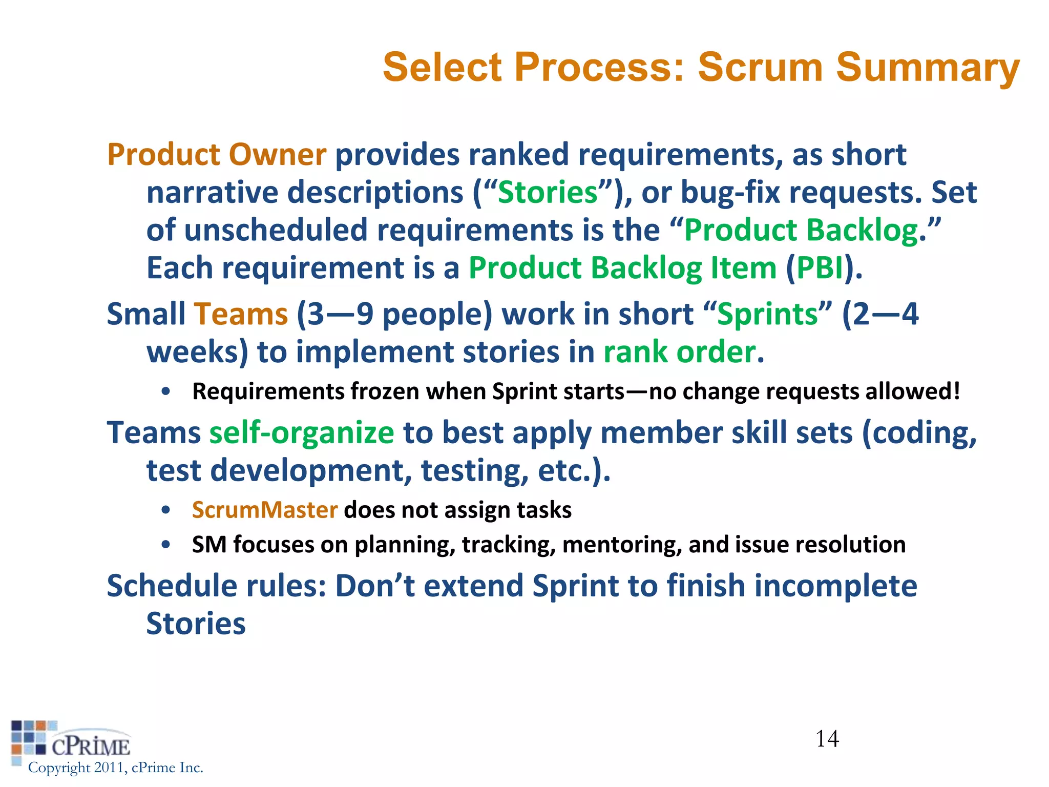 Select Process: Scrum Summary

            Product Owner provides ranked requirements, as short
              narrative descriptions (“Stories”), or bug-fix requests. Set
              of unscheduled requirements is the “Product Backlog.”
              Each requirement is a Product Backlog Item (PBI).
            Small Teams (3—9 people) work in short “Sprints” (2—4
              weeks) to implement stories in rank order.
                    • Requirements frozen when Sprint starts—no change requests allowed!
            Teams self-organize to best apply member skill sets (coding,
              test development, testing, etc.).
                    • ScrumMaster does not assign tasks
                    • SM focuses on planning, tracking, mentoring, and issue resolution
            Schedule rules: Don’t extend Sprint to finish incomplete
              Stories


                                                                              14
Copyright 2011, cPrime Inc.
 
