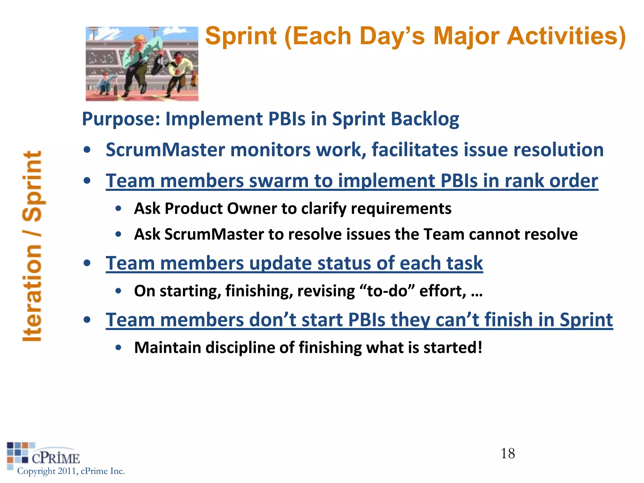 Sprint (Each Day’s Major Activities)


                Purpose: Implement PBIs in Sprint Backlog
                • ScrumMaster monitors work, facilitates issue resolution
                • Team members swarm to implement PBIs in rank order
                        • Ask Product Owner to clarify requirements
                        • Ask ScrumMaster to resolve issues the Team cannot resolve
                • Team members update status of each task
                        • On starting, finishing, revising “to-do” effort, …
                • Team members don’t start PBIs they can’t finish in Sprint
                        • Maintain discipline of finishing what is started!




                                                                               18
Copyright 2011, cPrime Inc.
 