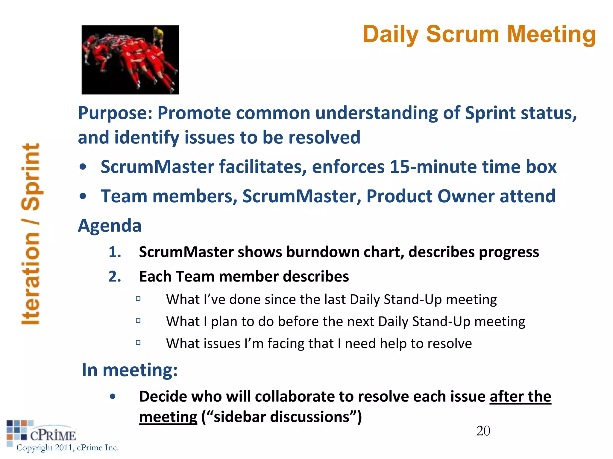 Daily Scrum Meeting


                Purpose: Promote common understanding of Sprint status,
                and identify issues to be resolved
                • ScrumMaster facilitates, enforces 15-minute time box
                • Team members, ScrumMaster, Product Owner attend
                Agenda
                        1.    ScrumMaster shows burndown chart, describes progress
                        2.    Each Team member describes
                                 What I’ve done since the last Daily Stand-Up meeting
                                 What I plan to do before the next Daily Stand-Up meeting
                                 What issues I’m facing that I need help to resolve
                 In meeting:
                        •     Decide who will collaborate to resolve each issue after the
                              meeting (“sidebar discussions”)
                                                                                  20
Copyright 2011, cPrime Inc.
 