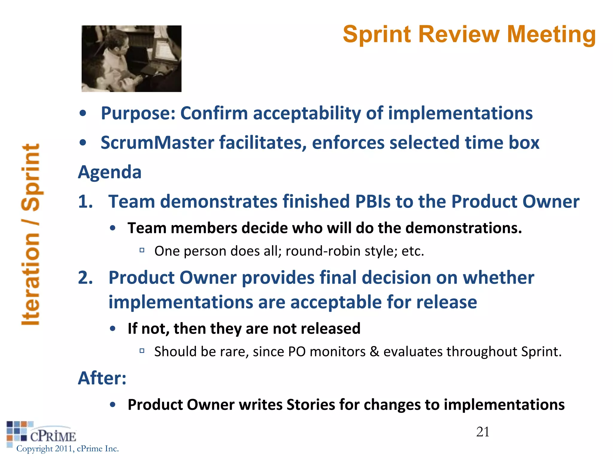 Sprint Review Meeting


                • Purpose: Confirm acceptability of implementations
                • ScrumMaster facilitates, enforces selected time box
                Agenda
                1. Team demonstrates finished PBIs to the Product Owner
                        • Team members decide who will do the demonstrations.
                               One person does all; round-robin style; etc.
                2. Product Owner provides final decision on whether
                   implementations are acceptable for release
                        • If not, then they are not released
                               Should be rare, since PO monitors & evaluates throughout Sprint.
                After:
                        • Product Owner writes Stories for changes to implementations
                                                                                  21
Copyright 2011, cPrime Inc.
 