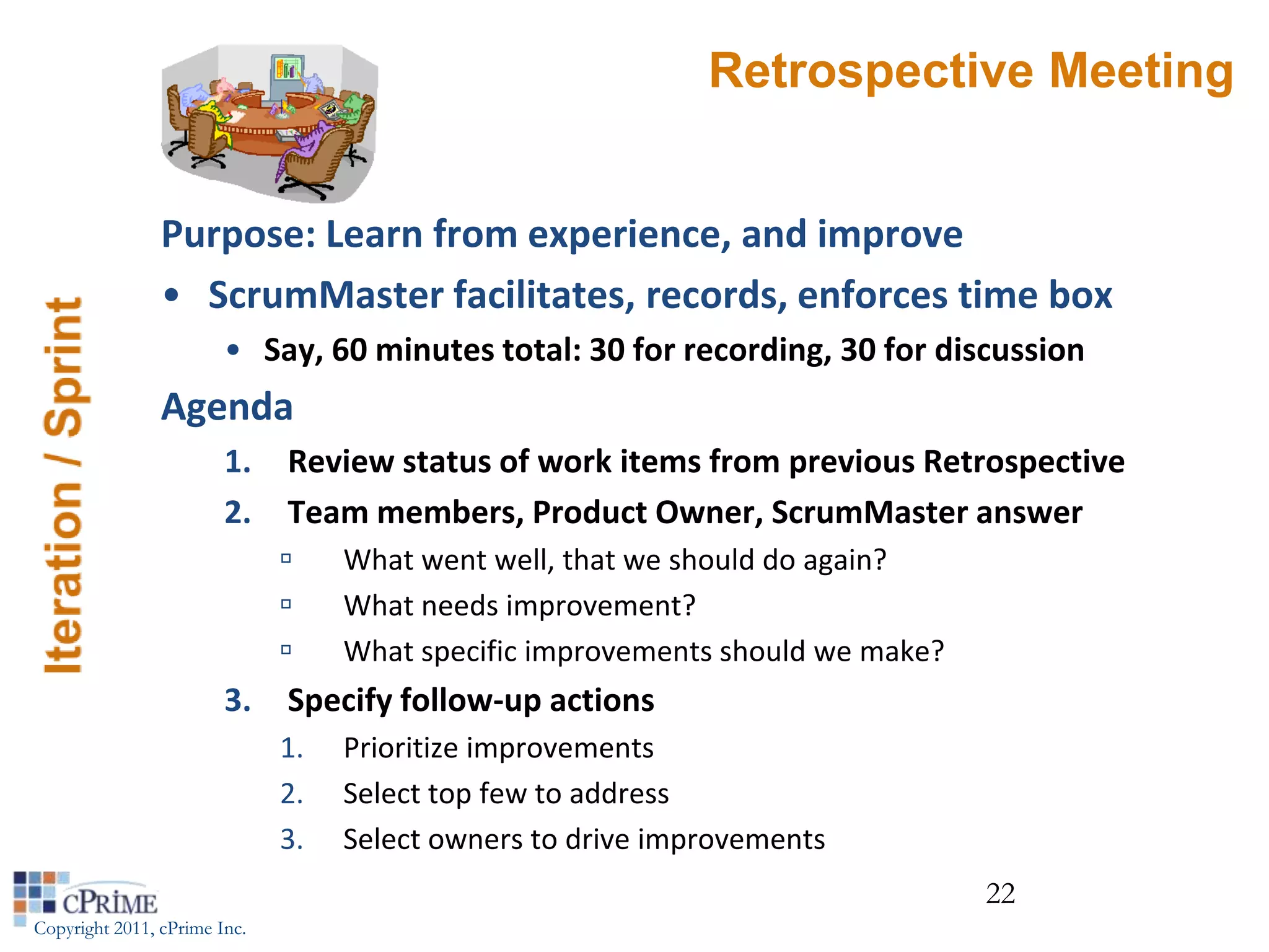 Retrospective Meeting


                Purpose: Learn from experience, and improve
                • ScrumMaster facilitates, records, enforces time box
                        • Say, 60 minutes total: 30 for recording, 30 for discussion
                Agenda
                        1.    Review status of work items from previous Retrospective
                        2.    Team members, Product Owner, ScrumMaster answer
                                  What went well, that we should do again?
                                  What needs improvement?
                                  What specific improvements should we make?
                        3.    Specify follow-up actions
                              1.   Prioritize improvements
                              2.   Select top few to address
                              3.   Select owners to drive improvements
                                                                                22
Copyright 2011, cPrime Inc.
 