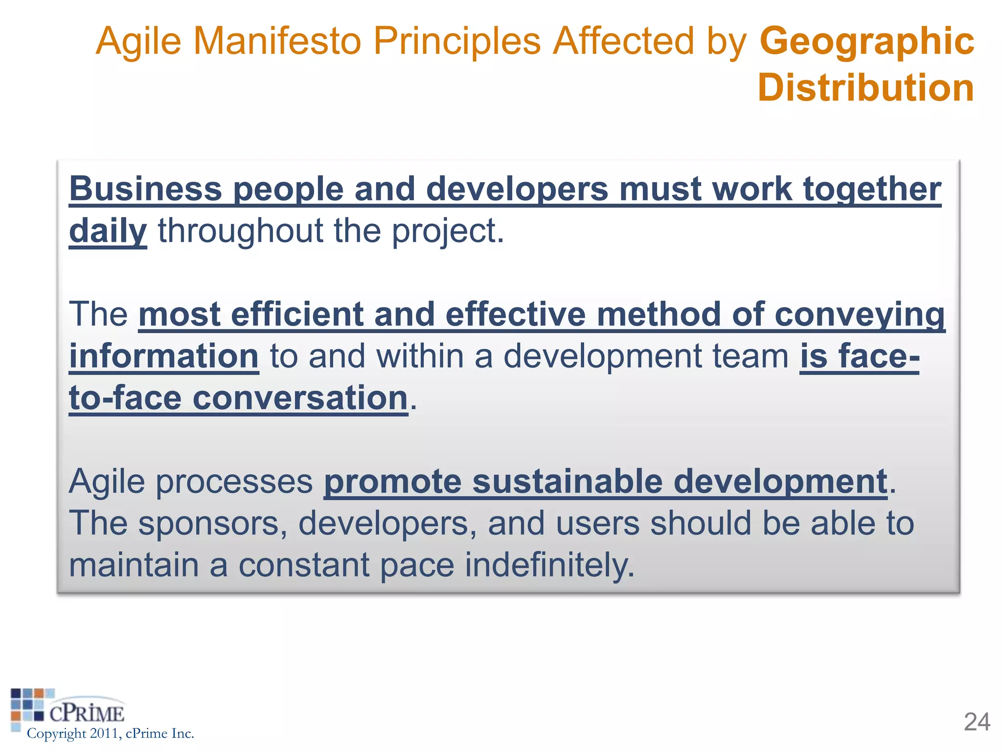 Agile Manifesto Principles Affected by Geographic
                                                  Distribution

      Business people and developers must work together
      daily throughout the project.

      The most efficient and effective method of conveying
      information to and within a development team is face-
      to-face conversation.

      Agile processes promote sustainable development.
      The sponsors, developers, and users should be able to
      maintain a constant pace indefinitely.



Copyright 2011, cPrime Inc.                                   24
 