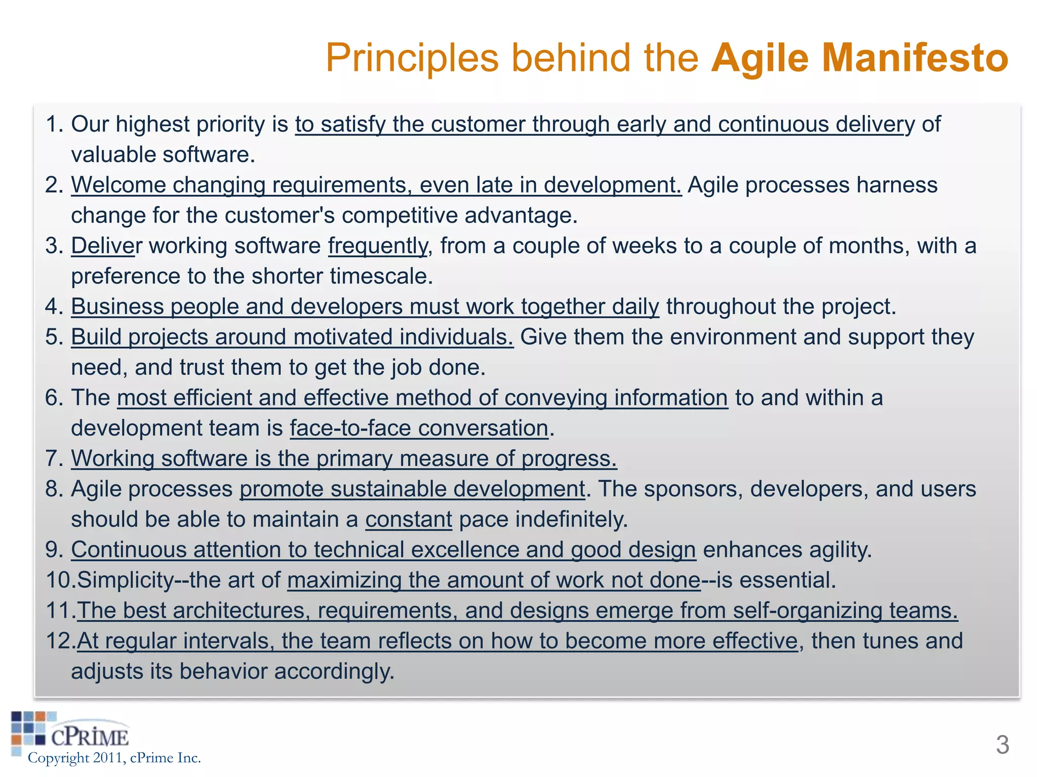 Principles behind the Agile Manifesto
  1. Our highest priority is to satisfy the customer through early and continuous delivery of
     valuable software.
  2. Welcome changing requirements, even late in development. Agile processes harness
     change for the customer's competitive advantage.
  3. Deliver working software frequently, from a couple of weeks to a couple of months, with a
     preference to the shorter timescale.
  4. Business people and developers must work together daily throughout the project.
  5. Build projects around motivated individuals. Give them the environment and support they
     need, and trust them to get the job done.
  6. The most efficient and effective method of conveying information to and within a
     development team is face-to-face conversation.
  7. Working software is the primary measure of progress.
  8. Agile processes promote sustainable development. The sponsors, developers, and users
     should be able to maintain a constant pace indefinitely.
  9. Continuous attention to technical excellence and good design enhances agility.
  10.Simplicity--the art of maximizing the amount of work not done--is essential.
  11.The best architectures, requirements, and designs emerge from self-organizing teams.
  12.At regular intervals, the team reflects on how to become more effective, then tunes and
     adjusts its behavior accordingly.


Copyright 2011, cPrime Inc.
                                                                                                 3
 