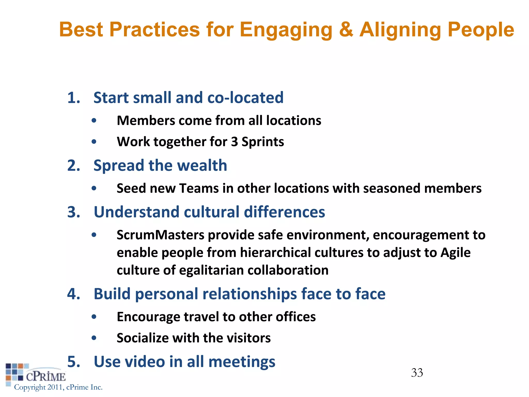 Best Practices for Engaging & Aligning People


                1. Start small and co-located
                       •      Members come from all locations
                       •      Work together for 3 Sprints
                2. Spread the wealth
                       •      Seed new Teams in other locations with seasoned members
                3. Understand cultural differences
                       •      ScrumMasters provide safe environment, encouragement to
                              enable people from hierarchical cultures to adjust to Agile
                              culture of egalitarian collaboration
                4. Build personal relationships face to face
                       •      Encourage travel to other offices
                       •      Socialize with the visitors
                5. Use video in all meetings
                                                                             33
Copyright 2011, cPrime Inc.
 