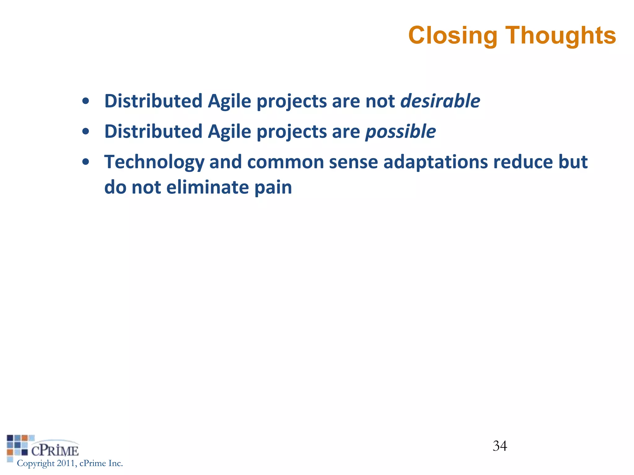 Closing Thoughts

                • Distributed Agile projects are not desirable
                • Distributed Agile projects are possible
                • Technology and common sense adaptations reduce but
                  do not eliminate pain




                                                          34
Copyright 2011, cPrime Inc.
 