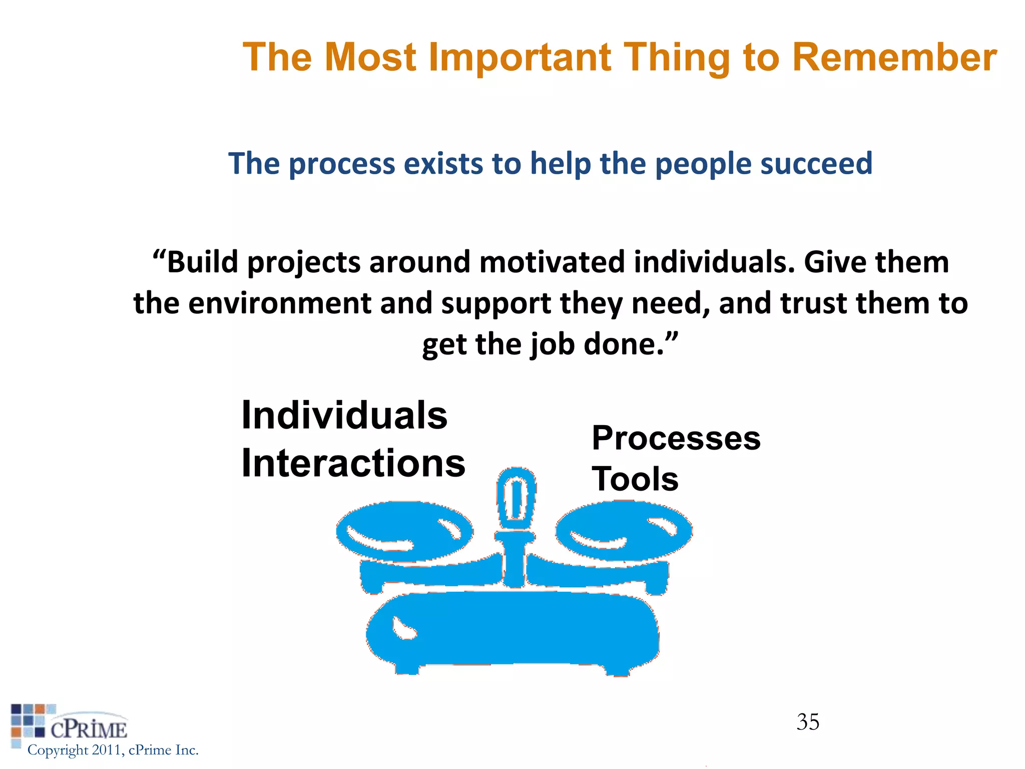 The Most Important Thing to Remember

                              The process exists to help the people succeed

                 “Build projects around motivated individuals. Give them
                the environment and support they need, and trust them to
                                    get the job done.”

                              Individuals
                                                       Processes
                              Interactions             Tools




                                                                     35
Copyright 2011, cPrime Inc.
 