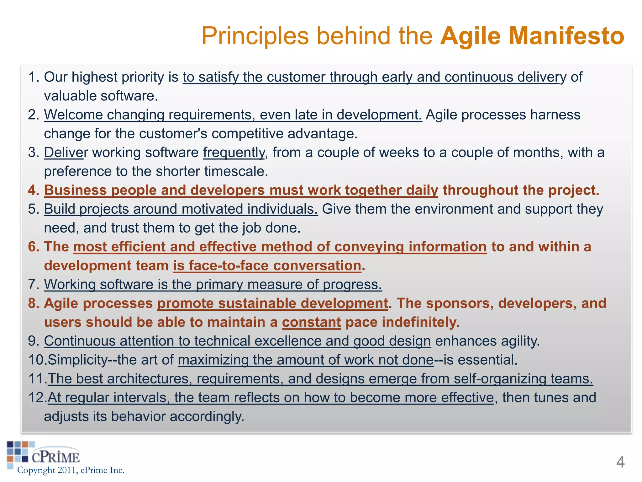 Principles behind the Agile Manifesto
  1. Our highest priority is to satisfy the customer through early and continuous delivery of
     valuable software.
  2. Welcome changing requirements, even late in development. Agile processes harness
     change for the customer's competitive advantage.
  3. Deliver working software frequently, from a couple of weeks to a couple of months, with a
     preference to the shorter timescale.
  4. Business people and developers must work together daily throughout the project.
  5. Build projects around motivated individuals. Give them the environment and support they
     need, and trust them to get the job done.
  6. The most efficient and effective method of conveying information to and within a
     development team is face-to-face conversation.
  7. Working software is the primary measure of progress.
  8. Agile processes promote sustainable development. The sponsors, developers, and
     users should be able to maintain a constant pace indefinitely.
  9. Continuous attention to technical excellence and good design enhances agility.
  10.Simplicity--the art of maximizing the amount of work not done--is essential.
  11.The best architectures, requirements, and designs emerge from self-organizing teams.
  12.At regular intervals, the team reflects on how to become more effective, then tunes and
     adjusts its behavior accordingly.


Copyright 2011, cPrime Inc.
                                                                                                 4
 