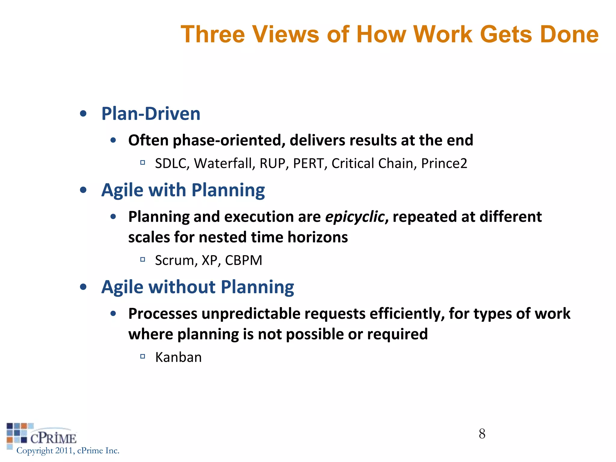 Three Views of How Work Gets Done


                • Plan-Driven
                        • Often phase-oriented, delivers results at the end
                               SDLC, Waterfall, RUP, PERT, Critical Chain, Prince2
                • Agile with Planning
                        • Planning and execution are epicyclic, repeated at different
                          scales for nested time horizons
                               Scrum, XP, CBPM
                • Agile without Planning
                        • Processes unpredictable requests efficiently, for types of work
                          where planning is not possible or required
                               Kanban



                                                                                      8
Copyright 2011, cPrime Inc.
 