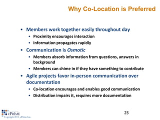 Why Co-Location is Preferred


                • Members work together easily throughout day
                        • Proximity encourages interaction
                        • Information propagates rapidly
                • Communication is Osmotic
                        • Members absorb information from questions, answers in
                          background
                        • Members can chime in if they have something to contribute
                • Agile projects favor in-person communication over
                  documentation
                        • Co-location encourages and enables good communication
                        • Distribution impairs it, requires more documentation


                                                                         25
Copyright 2011, cPrime Inc.
 