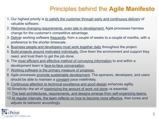 Principles behind the Agile Manifesto
  1. Our highest priority is to satisfy the customer through early and continuous delivery of
     valuable software.
  2. Welcome changing requirements, even late in development. Agile processes harness
     change for the customer's competitive advantage.
  3. Deliver working software frequently, from a couple of weeks to a couple of months, with a
     preference to the shorter timescale.
  4. Business people and developers must work together daily throughout the project.
  5. Build projects around motivated individuals. Give them the environment and support they
     need, and trust them to get the job done.
  6. The most efficient and effective method of conveying information to and within a
     development team is face-to-face conversation.
  7. Working software is the primary measure of progress.
  8. Agile processes promote sustainable development. The sponsors, developers, and users
     should be able to maintain a constant pace indefinitely.
  9. Continuous attention to technical excellence and good design enhances agility.
  10.Simplicity--the art of maximizing the amount of work not done--is essential.
  11.The best architectures, requirements, and designs emerge from self-organizing teams.
  12.At regular intervals, the team reflects on how to become more effective, then tunes and
     adjusts its behavior accordingly.


Copyright 2011, cPrime Inc.
                                                                                                 3
 