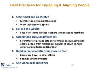 Best Practices for Engaging & Aligning People


                1. Start small and co-located
                       •      Members come from all locations
                       •      Work together for 3 Sprints
                2. Spread the wealth
                       •      Seed new Teams in other locations with seasoned members
                3. Understand cultural differences
                       •      ScrumMasters provide safe environment, encouragement to
                              enable people from hierarchical cultures to adjust to Agile
                              culture of egalitarian collaboration
                4. Build personal relationships face to face
                       •      Encourage travel to other offices
                       •      Socialize with the visitors
                5. Use video in all meetings
                                                                             33
Copyright 2011, cPrime Inc.
 