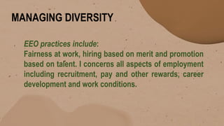 MANAGING DIVERSITY
EEO practices include:
Fairness at work, hiring based on merit and promotion
based on talent. I concerns all aspects of employment
including recruitment, pay and other rewards, career
development and work conditions.
 